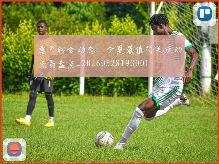 意甲转会动态：今夏最值得关注的交易盘点_20260528193001