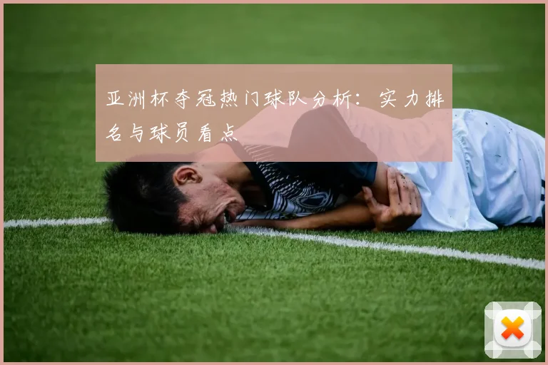 亚洲杯夺冠热门球队分析：实力排名与球员看点